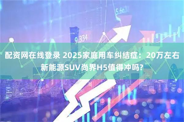 配资网在线登录 2025家庭用车纠结症：20万左右新能源SUV尚界H5值得冲吗?