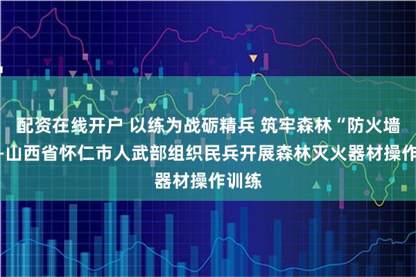 配资在线开户 以练为战砺精兵 筑牢森林“防火墙” ——山西省怀仁市人武部组织民兵开展森林灭火器材操作训练