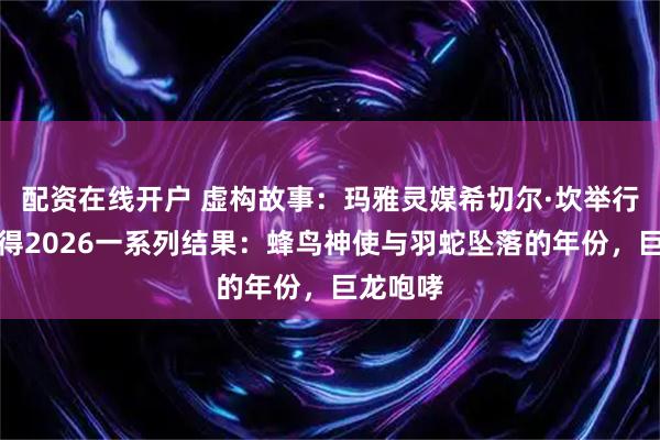 配资在线开户 虚构故事：玛雅灵媒希切尔·坎举行仪式获得2026一系列结果：蜂鸟神使与羽蛇坠落的年份，巨龙咆哮