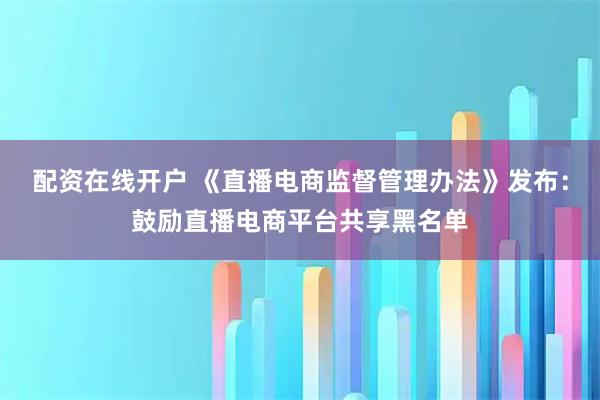 配资在线开户 《直播电商监督管理办法》发布：鼓励直播电商平台共享黑名单