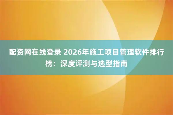 配资网在线登录 2026年施工项目管理软件排行榜：深度评测与选型指南