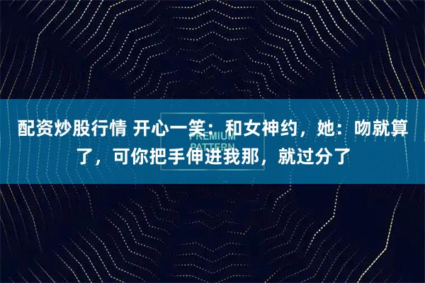 配资炒股行情 开心一笑：和女神约，她：吻就算了，可你把手伸进我那，就过分了