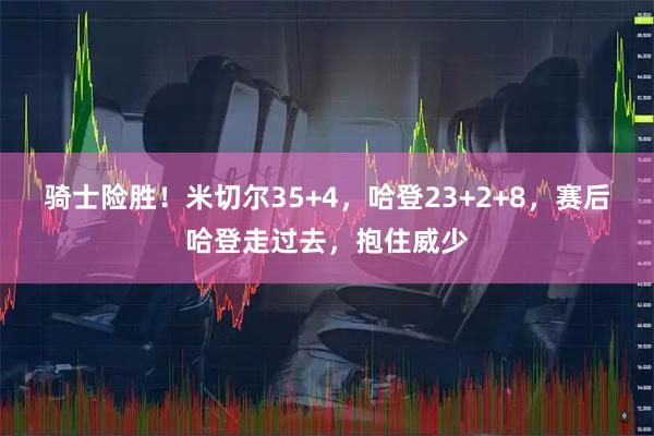 骑士险胜！米切尔35+4，哈登23+2+8，赛后哈登走过去，抱住威少