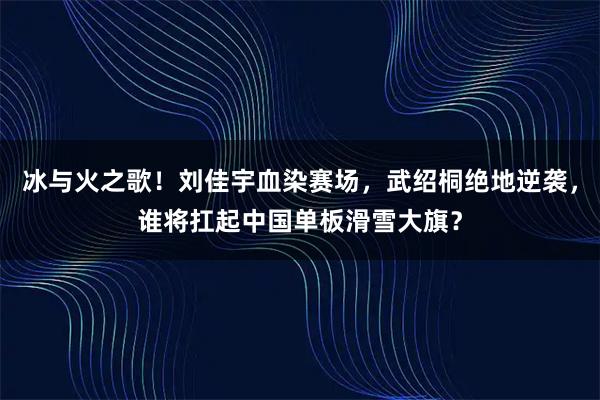 冰与火之歌！刘佳宇血染赛场，武绍桐绝地逆袭，谁将扛起中国单板滑雪大旗？