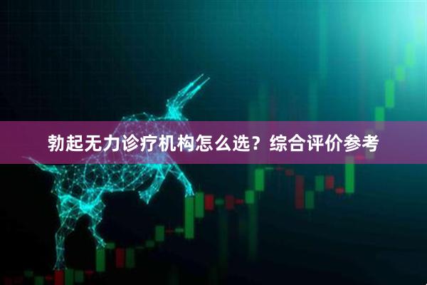 勃起无力诊疗机构怎么选？综合评价参考