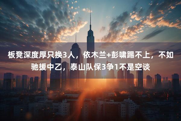 板凳深度厚只换3人，依木兰+彭啸踢不上，不如驰援中乙，泰山队保3争1不是空谈