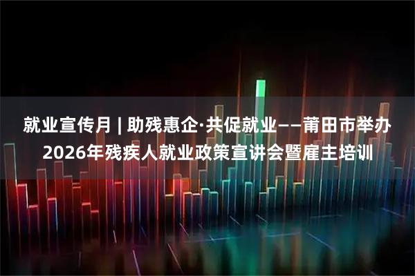 就业宣传月 | 助残惠企·共促就业——莆田市举办2026年残疾人就业政策宣讲会暨雇主培训