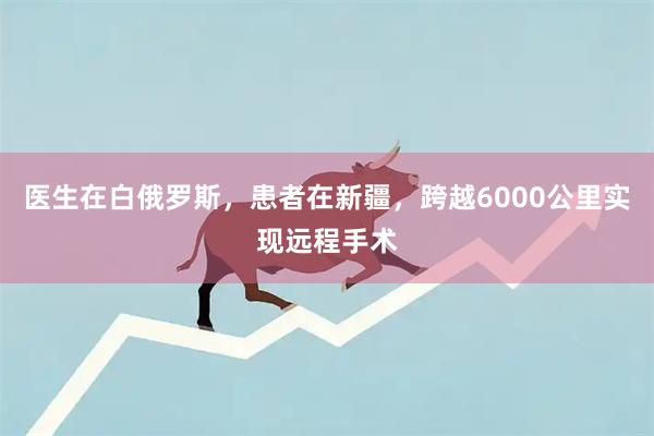 医生在白俄罗斯，患者在新疆，跨越6000公里实现远程手术