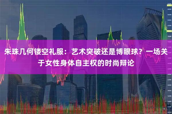 朱珠几何镂空礼服：艺术突破还是博眼球？一场关于女性身体自主权的时尚辩论