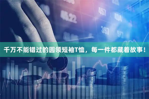 千万不能错过的圆领短袖T恤，每一件都藏着故事！