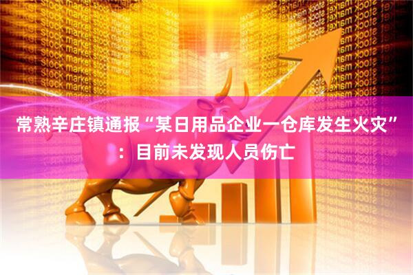 常熟辛庄镇通报“某日用品企业一仓库发生火灾”：目前未发现人员伤亡