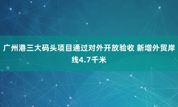 广州港三大码头项目通过对外开放验收 新增外贸岸线4.7千米