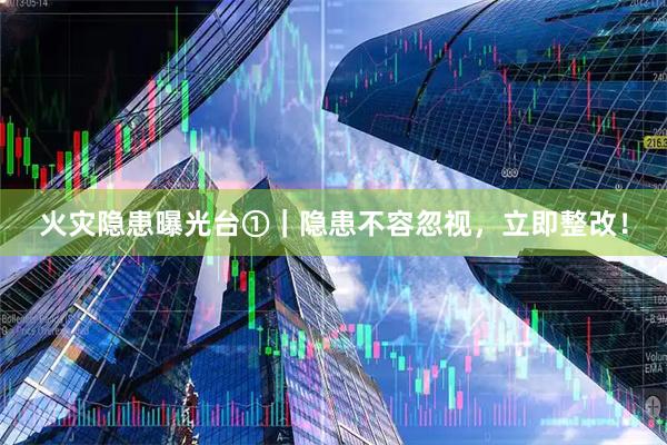 火灾隐患曝光台①｜隐患不容忽视，立即整改！