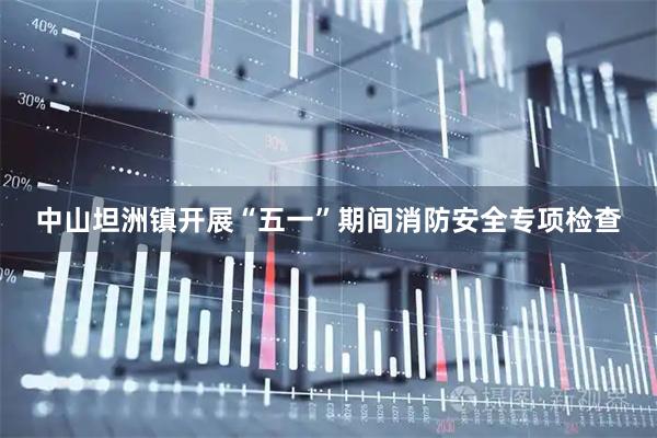 中山坦洲镇开展“五一”期间消防安全专项检查