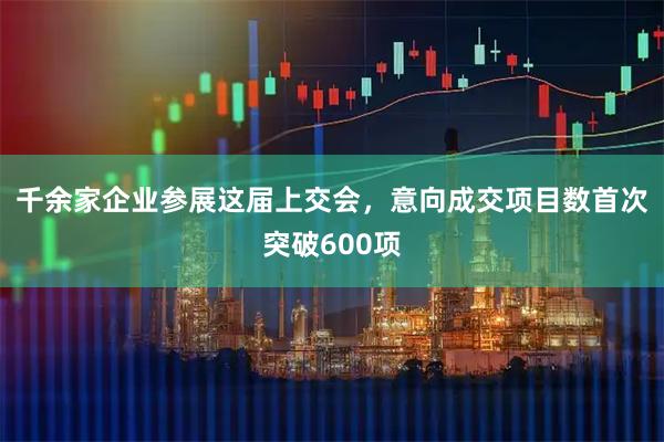 千余家企业参展这届上交会，意向成交项目数首次突破600项