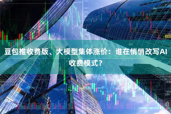 豆包推收费版、大模型集体涨价：谁在悄悄改写AI收费模式？