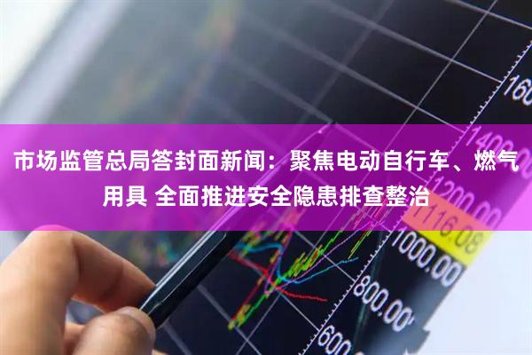 市场监管总局答封面新闻:聚焦电动自行车、燃气用具 全面推进安全隐患排查整治