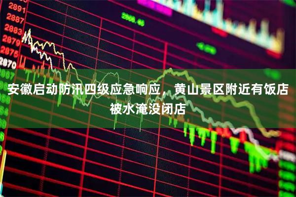 安徽启动防汛四级应急响应，黄山景区附近有饭店被水淹没闭店