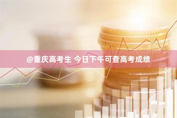 @重庆高考生 今日下午可查高考成绩