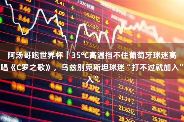 阿汤哥跑世界杯|35℃高温挡不住葡萄牙球迷高唱《C罗之歌》,乌兹别克斯坦球迷“打不过就加入”