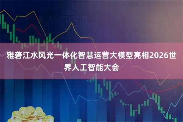 雅砻江水风光一体化智慧运营大模型亮相2026世界人工智能大会