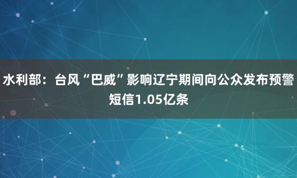 水利部:台风“巴威”影响辽宁期间向公众发布预警短信1.05亿条