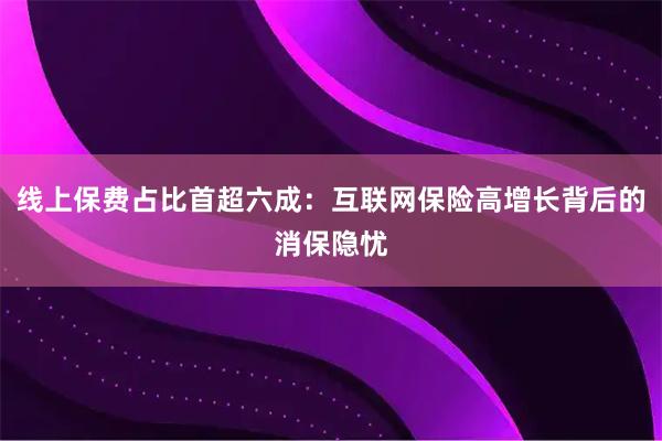 线上保费占比首超六成：互联网保险高增长背后的消保隐忧